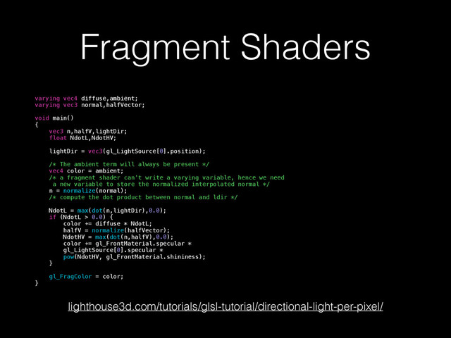Fragment Shaders
varying vec4 diffuse,ambient;
varying vec3 normal,halfVector;
!
void main()
{
vec3 n,halfV,lightDir;
float NdotL,NdotHV;
lightDir = vec3(gl_LightSource[0].position);
/* The ambient term will always be present */
vec4 color = ambient;
/* a fragment shader can't write a varying variable, hence we need
a new variable to store the normalized interpolated normal */
n = normalize(normal);
/* compute the dot product between normal and ldir */
NdotL = max(dot(n,lightDir),0.0);
if (NdotL > 0.0) {
color += diffuse * NdotL;
halfV = normalize(halfVector);
NdotHV = max(dot(n,halfV),0.0);
color += gl_FrontMaterial.specular *
gl_LightSource[0].specular *
pow(NdotHV, gl_FrontMaterial.shininess);
}
gl_FragColor = color;
}
lighthouse3d.com/tutorials/glsl-tutorial/directional-light-per-pixel/

