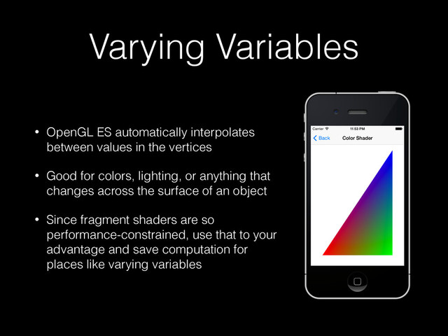Varying Variables
• OpenGL ES automatically interpolates
between values in the vertices
• Good for colors, lighting, or anything that
changes across the surface of an object
• Since fragment shaders are so
performance-constrained, use that to your
advantage and save computation for
places like varying variables
