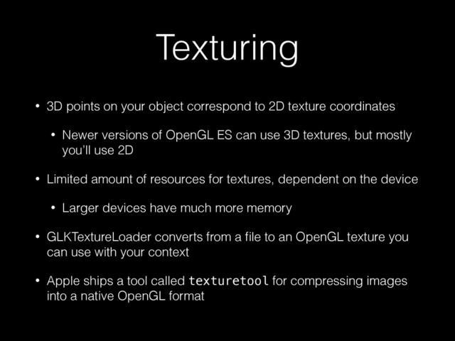 Texturing
• 3D points on your object correspond to 2D texture coordinates
• Newer versions of OpenGL ES can use 3D textures, but mostly
you’ll use 2D
• Limited amount of resources for textures, dependent on the device
• Larger devices have much more memory
• GLKTextureLoader converts from a ﬁle to an OpenGL texture you
can use with your context
• Apple ships a tool called texturetool for compressing images
into a native OpenGL format

