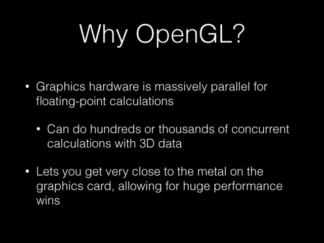 Why OpenGL?
• Graphics hardware is massively parallel for
ﬂoating-point calculations
• Can do hundreds or thousands of concurrent
calculations with 3D data
• Lets you get very close to the metal on the
graphics card, allowing for huge performance
wins
