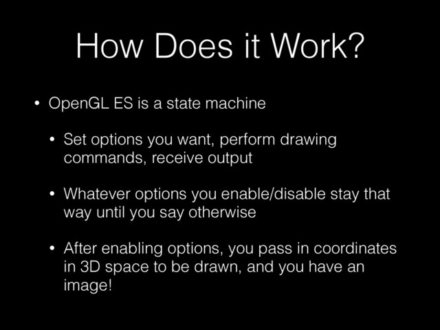 How Does it Work?
• OpenGL ES is a state machine
• Set options you want, perform drawing
commands, receive output
• Whatever options you enable/disable stay that
way until you say otherwise
• After enabling options, you pass in coordinates
in 3D space to be drawn, and you have an
image!
