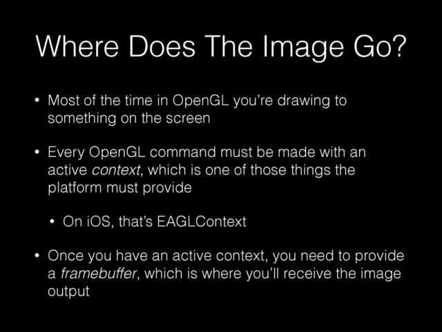 Where Does The Image Go?
• Most of the time in OpenGL you’re drawing to
something on the screen
• Every OpenGL command must be made with an
active context, which is one of those things the
platform must provide
• On iOS, that’s EAGLContext
• Once you have an active context, you need to provide
a framebuffer, which is where you’ll receive the image
output
