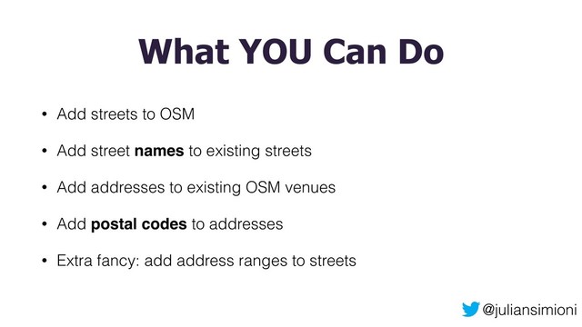 @juliansimioni
What YOU Can Do
• Add streets to OSM
• Add street names to existing streets
• Add addresses to existing OSM venues
• Add postal codes to addresses
• Extra fancy: add address ranges to streets
