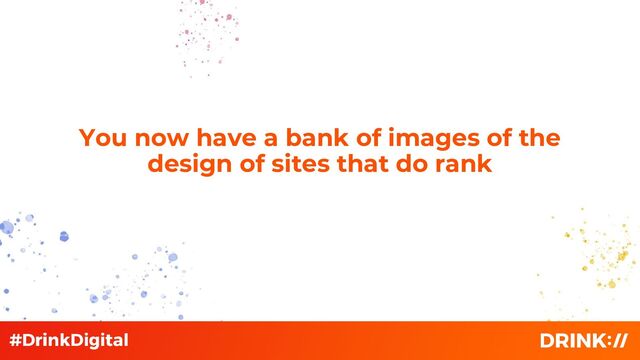 You now have a bank of images of the
design of sites that do rank
