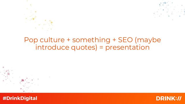 Pop culture + something + SEO (maybe
introduce quotes) = presentation
