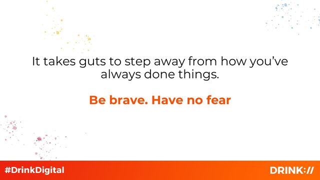 It takes guts to step away from how you’ve
always done things.
Be brave. Have no fear
