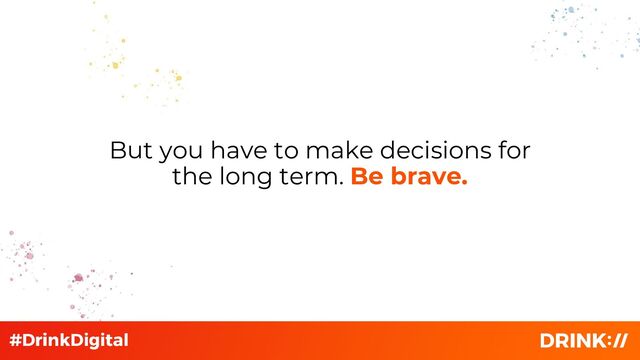 But you have to make decisions for
the long term. Be brave.

