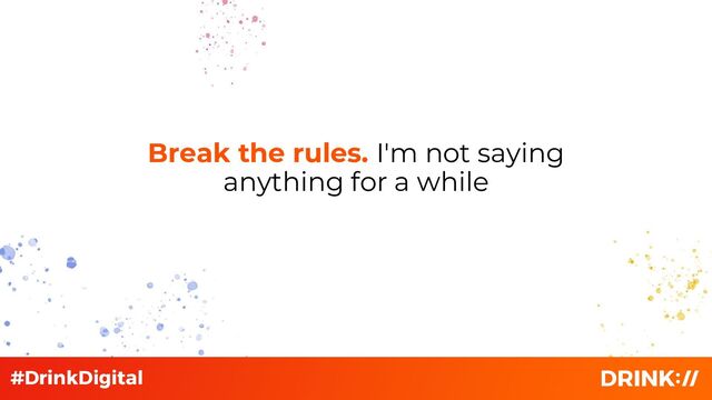 Break the rules. I'm not saying
anything for a while
