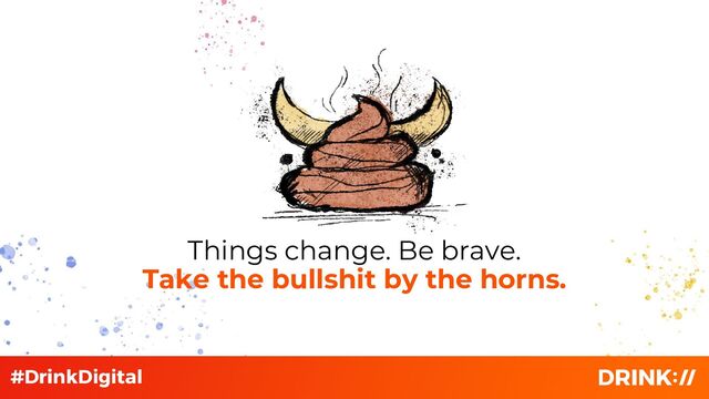 Things change. Be brave.
Take the bullshit by the horns.
