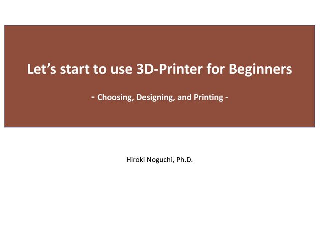 Hiroki Noguchi, Ph.D.
Let’s start to use 3D-Printer for Beginners
- Choosing, Designing, and Printing -

