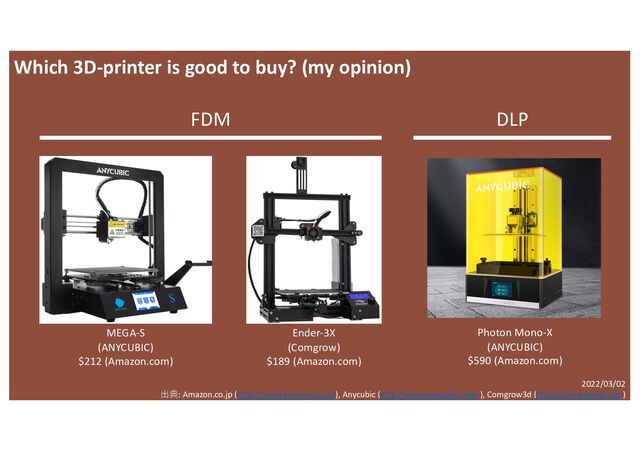 MEGA-S
(ANYCUBIC)
$212 (Amazon.com)
Ender-3X
(Comgrow)
$189 (Amazon.com)
Photon Mono-X
(ANYCUBIC)
$590 (Amazon.com)
FDM DLP
2022/03/02
出典: Amazon.co.jp (http://www.amazon.co.jp/), Anycubic (http://www.anycubic.com/), Comgrow3d (http://comgrow3d.com)
Which 3D-printer is good to buy? (my opinion)
