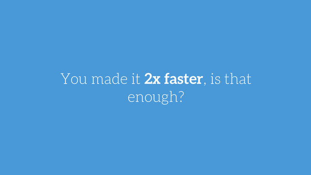 You made it 2x faster, is that
enough?
