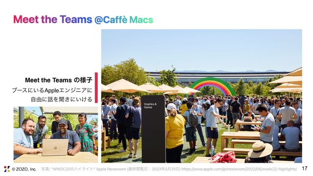 © ZOZO, Inc. 17
Meet the Teams @Caffè Macs
ࣸਅ: ”WWDC22ͷϋΠϥΠτ” Apple Newsroom (࠷ऴӾཡ೔ɿ2023೥5݄31೔) https://www.apple.com/jp/newsroom/2022/06/wwdc22-highlights/
Meet the Teams ͷ༷ࢠ
ϒʔεʹ͍ΔAppleΤϯδχΞʹ 
ࣗ༝ʹ࿩Λฉ͖ʹ͍͚Δ

