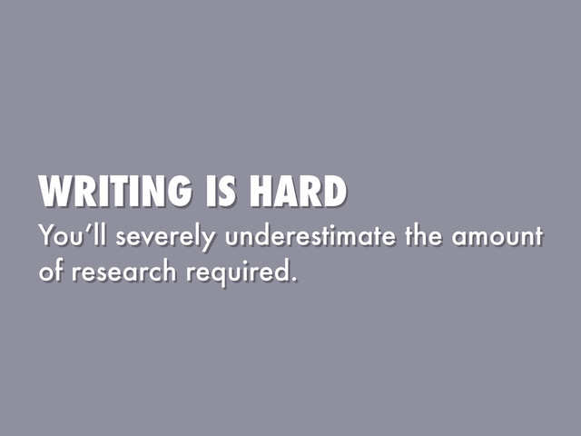WRITING IS HARD
You’ll severely underestimate the amount
of research required.
