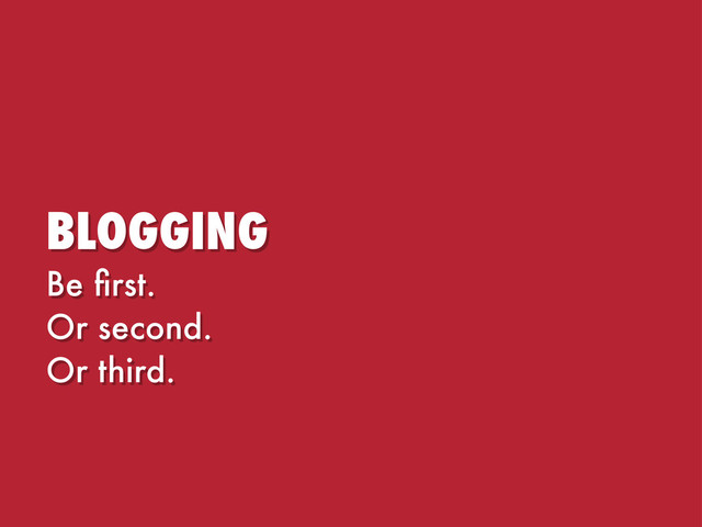 BLOGGING
Be ﬁrst.
Or second.
Or third.
