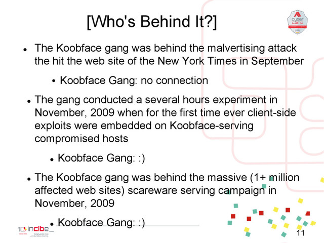 [Who's Behind It?]

The Koobface gang was behind the malvertising attack
the hit the web site of the New York Times in September
• Koobface Gang: no connection

The gang conducted a several hours experiment in
November, 2009 when for the first time ever client-side
exploits were embedded on Koobface-serving
compromised hosts

Koobface Gang: :)

The Koobface gang was behind the massive (1+ million
affected web sites) scareware serving campaign in
November, 2009

Koobface Gang: :)
11
