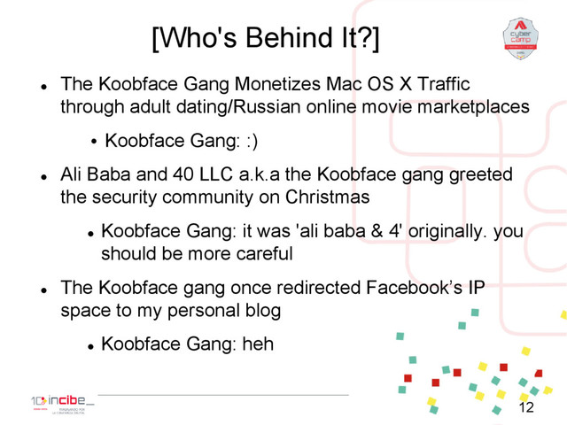[Who's Behind It?]

The Koobface Gang Monetizes Mac OS X Traffic
through adult dating/Russian online movie marketplaces
• Koobface Gang: :)

Ali Baba and 40 LLC a.k.a the Koobface gang greeted
the security community on Christmas

Koobface Gang: it was 'ali baba & 4' originally. you
should be more careful

The Koobface gang once redirected Facebook’s IP
space to my personal blog

Koobface Gang: heh
12
