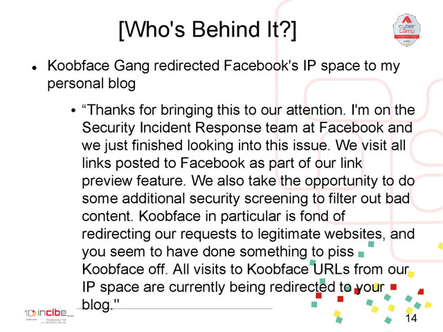 [Who's Behind It?]

Koobface Gang redirected Facebook's IP space to my
personal blog
• “Thanks for bringing this to our attention. I'm on the
Security Incident Response team at Facebook and
we just finished looking into this issue. We visit all
links posted to Facebook as part of our link
preview feature. We also take the opportunity to do
some additional security screening to filter out bad
content. Koobface in particular is fond of
redirecting our requests to legitimate websites, and
you seem to have done something to piss
Koobface off. All visits to Koobface URLs from our
IP space are currently being redirected to your
blog."
14
