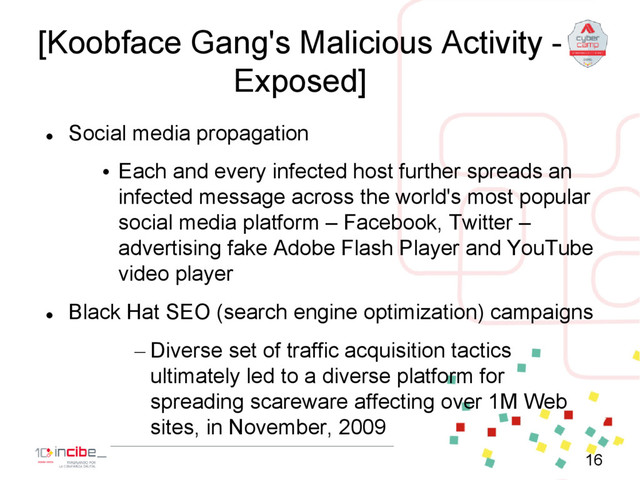 [Koobface Gang's Malicious Activity -
Exposed]

Social media propagation
• Each and every infected host further spreads an
infected message across the world's most popular
social media platform – Facebook, Twitter –
advertising fake Adobe Flash Player and YouTube
video player

Black Hat SEO (search engine optimization) campaigns
– Diverse set of traffic acquisition tactics
ultimately led to a diverse platform for
spreading scareware affecting over 1M Web
sites, in November, 2009
16
