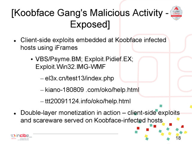 [Koobface Gang's Malicious Activity -
Exposed]

Client-side exploits embedded at Koobface infected
hosts using iFrames
• VBS/Psyme.BM; Exploit.Pidief.EX;
Exploit.Win32.IMG-WMF
– el3x.cn/test13/index.php
– kiano-180809 .com/oko/help.html
– ttt20091124.info/oko/help.html

Double-layer monetization in action – client-side exploits
and scareware served on Koobface-infected hosts
18
