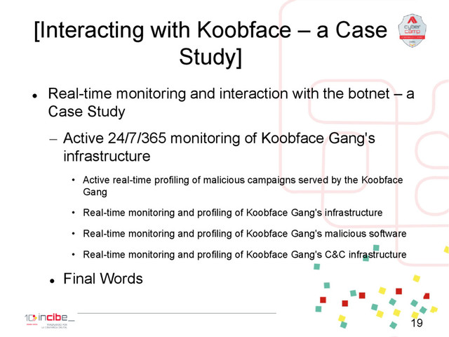 [Interacting with Koobface – a Case
Study]

Real-time monitoring and interaction with the botnet – a
Case Study
– Active 24/7/365 monitoring of Koobface Gang's
infrastructure
• Active real-time profiling of malicious campaigns served by the Koobface
Gang
• Real-time monitoring and profiling of Koobface Gang's infrastructure
• Real-time monitoring and profiling of Koobface Gang's malicious software
• Real-time monitoring and profiling of Koobface Gang's C&C infrastructure

Final Words
19
