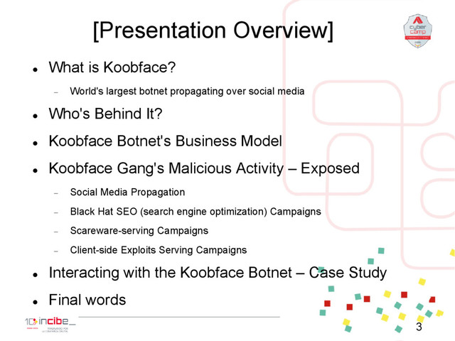 [Presentation Overview]

What is Koobface?
 World's largest botnet propagating over social media

Who's Behind It?

Koobface Botnet's Business Model

Koobface Gang's Malicious Activity – Exposed
 Social Media Propagation
 Black Hat SEO (search engine optimization) Campaigns
 Scareware-serving Campaigns
 Client-side Exploits Serving Campaigns

Interacting with the Koobface Botnet – Case Study

Final words
3
