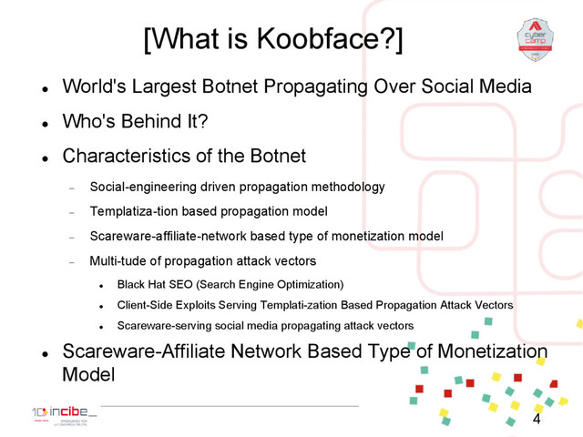 [What is Koobface?]

World's Largest Botnet Propagating Over Social Media

Who's Behind It?

Characteristics of the Botnet
 Social-engineering driven propagation methodology
 Templatiza-tion based propagation model
 Scareware-affiliate-network based type of monetization model
 Multi-tude of propagation attack vectors

Black Hat SEO (Search Engine Optimization)

Client-Side Exploits Serving Templati-zation Based Propagation Attack Vectors

Scareware-serving social media propagating attack vectors

Scareware-Affiliate Network Based Type of Monetization
Model
4

