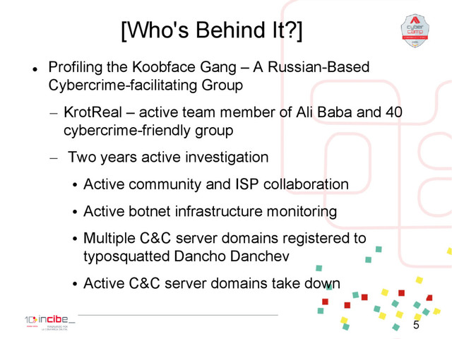 [Who's Behind It?]

Profiling the Koobface Gang – A Russian-Based
Cybercrime-facilitating Group
– KrotReal – active team member of Ali Baba and 40
cybercrime-friendly group
– Two years active investigation
• Active community and ISP collaboration
• Active botnet infrastructure monitoring
• Multiple C&C server domains registered to
typosquatted Dancho Danchev
• Active C&C server domains take down
5

