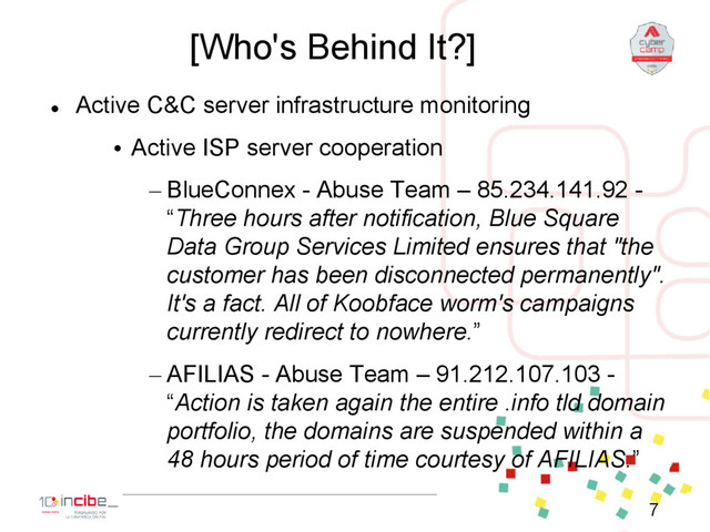 [Who's Behind It?]

Active C&C server infrastructure monitoring
• Active ISP server cooperation
– BlueConnex - Abuse Team – 85.234.141.92 -
“Three hours after notification, Blue Square
Data Group Services Limited ensures that "the
customer has been disconnected permanently".
It's a fact. All of Koobface worm's campaigns
currently redirect to nowhere.”
– AFILIAS - Abuse Team – 91.212.107.103 -
“Action is taken again the entire .info tld domain
portfolio, the domains are suspended within a
48 hours period of time courtesy of AFILIAS.”
7
