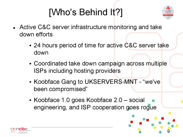 [Who's Behind It?]

Active C&C server infrastructure monitoring and take
down efforts
• 24 hours period of time for active C&C server take
down
• Coordinated take down campaign across multiple
ISPs including hosting providers
• Koobface Gang to UKSERVERS-MNT - “we've
been compromised”
• Koobface 1.0 goes Koobface 2.0 – social
engineering, and ISP cooperation goes rogue
9
