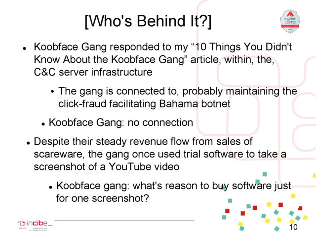 [Who's Behind It?]

Koobface Gang responded to my “10 Things You Didn't
Know About the Koobface Gang” article, within, the,
C&C server infrastructure
• The gang is connected to, probably maintaining the
click-fraud facilitating Bahama botnet

Koobface Gang: no connection

Despite their steady revenue flow from sales of
scareware, the gang once used trial software to take a
screenshot of a YouTube video

Koobface gang: what's reason to buy software just
for one screenshot?
10
