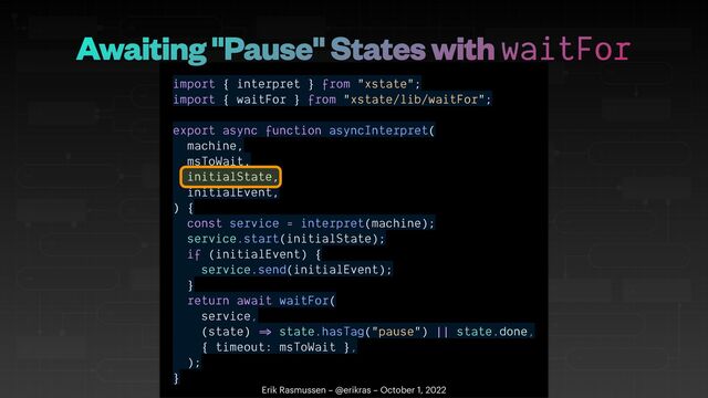 import { interpret } from "xstate";


import { waitFor } from "xstate/lib/waitFor";


export async function asyncInterpret(


machine,


msToWait,


initialState,


initialEvent,


) {


const service = interpret(machine);


service.start(initialState);


if (initialEvent) {


service.send(initialEvent);


}


return await waitFor(


service,


(state)
=
state.hasTag("pause") || state.done,


{ timeout: msToWait },


);


}
Erik Rasmussen – @erikras – October 1, 2022
Awaiting "Pause" States with waitFor
