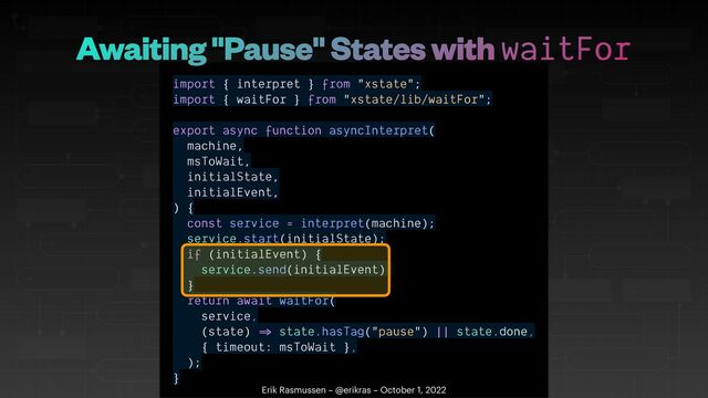 import { interpret } from "xstate";


import { waitFor } from "xstate/lib/waitFor";


export async function asyncInterpret(


machine,


msToWait,


initialState,


initialEvent,


) {


const service = interpret(machine);


service.start(initialState);


if (initialEvent) {


service.send(initialEvent);


}


return await waitFor(


service,


(state)
=
state.hasTag("pause") || state.done,


{ timeout: msToWait },


);


}
Erik Rasmussen – @erikras – October 1, 2022
Awaiting "Pause" States with waitFor
