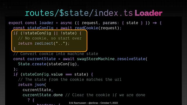 export const loader = async ({ request, params: { state } })
=>
{


const stateConfig = await readCookie(request);


if (!stateConfig || !state) {


// No cookie, so start over


return redirect("..");


}


// Convert cookie into machine state


const currentState = await swagStoreMachine.resolveState(


State.create(stateConfig),


);


if (stateConfig.value
==
=
state) {


// The state from the cookie matches the url


return json(


currentState,


currentState.done // Clear the cookie if we are done


? {

 

routes/$state/index.ts Loader
Erik Rasmussen – @erikras – October 1, 2022
