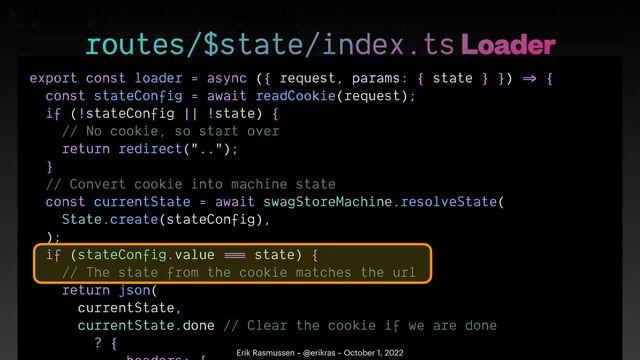 export const loader = async ({ request, params: { state } })
=>
{


const stateConfig = await readCookie(request);


if (!stateConfig || !state) {


// No cookie, so start over


return redirect("..");


}


// Convert cookie into machine state


const currentState = await swagStoreMachine.resolveState(


State.create(stateConfig),


);


if (stateConfig.value
==
=
state) {


// The state from the cookie matches the url


return json(


currentState,


currentState.done // Clear the cookie if we are done


? {

 

routes/$state/index.ts Loader
Erik Rasmussen – @erikras – October 1, 2022
