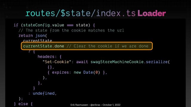 if (stateConfig.value
==
=
state) {


// The state from the cookie matches the url


return json(


currentState,


currentState.done // Clear the cookie if we are done


? {


headers: {


"Set-Cookie": await swagStoreMachineCookie.serialize(


{},


{ expires: new Date(0) },


),


},


}


: undefined,


);


} else {

 

routes/$state/index.ts Loader
Erik Rasmussen – @erikras – October 1, 2022
