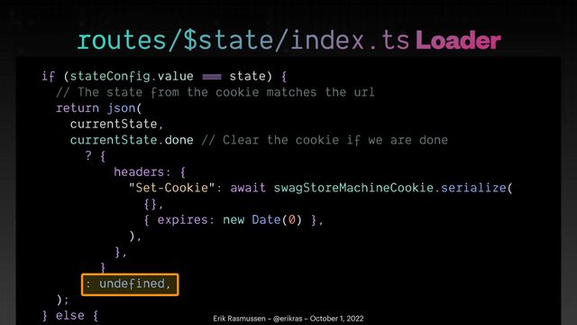 if (stateConfig.value
==
=
state) {


// The state from the cookie matches the url


return json(


currentState,


currentState.done // Clear the cookie if we are done


? {


headers: {


"Set-Cookie": await swagStoreMachineCookie.serialize(


{},


{ expires: new Date(0) },


),


},


}


: undefined,


);


} else {

 

routes/$state/index.ts Loader
Erik Rasmussen – @erikras – October 1, 2022
