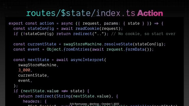 export const action = async ({ request, params: { state } })
=>
{


const stateConfig = await readCookie(request);


if (!stateConfig) return redirect(".."); // No cookie, so start over


const currentState = swagStoreMachine.resolveState(stateConfig);


const event = Object.fromEntries(await request.formData());


const nextState = await asyncInterpret(


swagStoreMachine,


3_000,


currentState,


event,


);


if (nextState.value
!=
=
state) {


return redirect(String(nextState.value), {


headers: {

 

routes/$state/index.ts Action
Erik Rasmussen – @erikras – October 1, 2022
