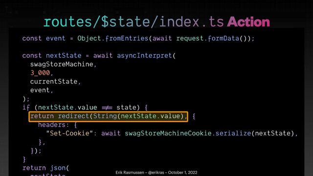 const event = Object.fromEntries(await request.formData());


const nextState = await asyncInterpret(


swagStoreMachine,


3_000,


currentState,


event,


);


if (nextState.value
!=
=
state) {


return redirect(String(nextState.value), {


headers: {


"Set-Cookie": await swagStoreMachineCookie.serialize(nextState),


},


});


}


return json(




routes/$state/index.ts Action
Erik Rasmussen – @erikras – October 1, 2022
