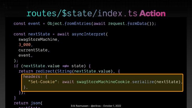 const event = Object.fromEntries(await request.formData());


const nextState = await asyncInterpret(


swagStoreMachine,


3_000,


currentState,


event,


);


if (nextState.value
!=
=
state) {


return redirect(String(nextState.value), {


headers: {


"Set-Cookie": await swagStoreMachineCookie.serialize(nextState),


},


});


}


return json(




routes/$state/index.ts Action
Erik Rasmussen – @erikras – October 1, 2022
