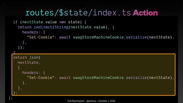 if (nextState.value
!=
=
state) {


return redirect(String(nextState.value), {


headers: {


"Set-Cookie": await swagStoreMachineCookie.serialize(nextState),


},


});


}


return json(


nextState,


{


headers: {


"Set-Cookie": await swagStoreMachineCookie.serialize(nextState),


},


},


);


};


routes/$state/index.ts Action
Erik Rasmussen – @erikras – October 1, 2022

