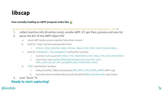 Ready to start capturing!
1. collect machine info (# online cores), enable eBPF JIT, get iface, process and user list
2. parse the ELF of the eBPF object ﬁle
a. check eBPF probe version matches Falco driver version
b. look for “maps” sections and populate them
i. SYSCALL_CODE_ROUTING_TABLE, SYSCALL_TABLE, EVENT_INFO_TABLE, FILLERS_TABLE, ...
c. look for “tracepoint”, “raw_tracepoint” preﬁxed ELF sections
i. load them: bpf() syscall (BPF_PROG_TYPE_TRACEPOINT or BPF_PROG_TYPE_RAW_TRACEPOINT)
ii. attach them: open /sys/kernel/debug/tracing/events//id + ioctl(...,
PERF_EVENT_IOC_SET_BPF), or bpf(BPF_RAW_TRACEPOINT_OPEN)
d. “ﬁller” preﬁxed ELF sections
i. lookup FILLERS_TABLE and populate BPF_MAP_TYPE_PROG_ARRAY eBPF map
ii. executed when corresponding syscall entry/exit (ﬁller/) get traced
3. scan “/proc” fs
How actually loading an eBPF program looks like ‍♂
libscap
scap_open_live_int(), scap_bpf_load(), load_bpf_ﬁle(), load_elf_maps_section(), load_maps(), load_tracepoint(), populate_*_map() 
@leodido
