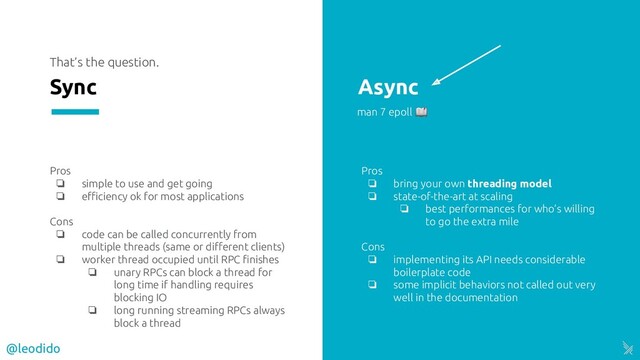 That’s the question.
Sync Async
Pros
❏ simple to use and get going
❏ eﬃciency ok for most applications
Cons
❏ code can be called concurrently from
multiple threads (same or diﬀerent clients)
❏ worker thread occupied until RPC ﬁnishes
❏ unary RPCs can block a thread for
long time if handling requires
blocking IO
❏ long running streaming RPCs always
block a thread
Pros
❏ bring your own threading model
❏ state-of-the-art at scaling
❏ best performances for who’s willing
to go the extra mile
Cons
❏ implementing its API needs considerable
boilerplate code
❏ some implicit behaviors not called out very
well in the documentation
man 7 epoll 
@leodido
