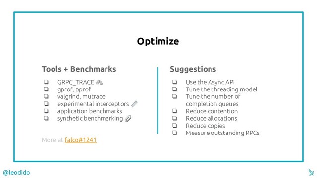 Optimize
Tools + Benchmarks
❏ GRPC_TRACE 
❏ gprof, pprof
❏ valgrind, mutrace
❏ experimental interceptors 
❏ application benchmarks
❏ synthetic benchmarking 
More at falco#1241
Suggestions
❏ Use the Async API
❏ Tune the threading model
❏ Tune the number of
completion queues
❏ Reduce contention
❏ Reduce allocations
❏ Reduce copies
❏ Measure outstanding RPCs
@leodido
