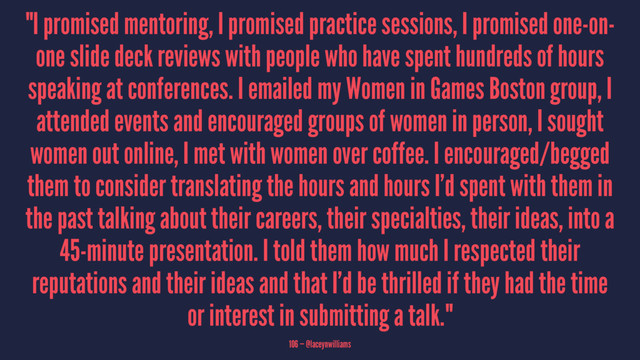 "I promised mentoring, I promised practice sessions, I promised one-on-
one slide deck reviews with people who have spent hundreds of hours
speaking at conferences. I emailed my Women in Games Boston group, I
attended events and encouraged groups of women in person, I sought
women out online, I met with women over coffee. I encouraged/begged
them to consider translating the hours and hours I’d spent with them in
the past talking about their careers, their specialties, their ideas, into a
45-minute presentation. I told them how much I respected their
reputations and their ideas and that I’d be thrilled if they had the time
or interest in submitting a talk."
106 — @laceynwilliams
