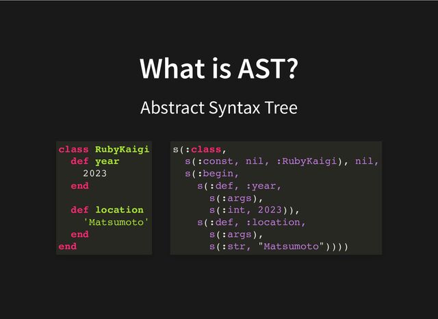 What is AST?
Abstract Syntax Tree
class RubyKaigi
def year
2023
end
def location
'Matsumoto'
end
end
s(:class,
s(:const, nil, :RubyKaigi), nil,
s(:begin,
s(:def, :year,
s(:args),
s(:int, 2023)),
s(:def, :location,
s(:args),
s(:str, "Matsumoto"))))
