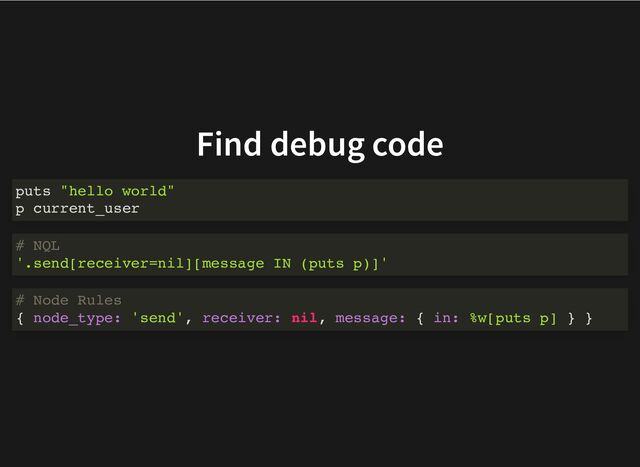 Find debug code
puts "hello world"
p current_user
# NQL
'.send[receiver=nil][message IN (puts p)]'
# Node Rules
{ node_type: 'send', receiver: nil, message: { in: %w[puts p] } }
