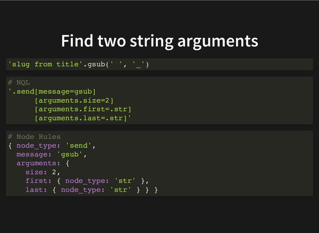 Find two string arguments
'slug from title'.gsub(' ', '_')
# NQL
'.send[message=gsub]
[arguments.size=2]
[arguments.first=.str]
[arguments.last=.str]'
# Node Rules
{ node_type: 'send',
message: 'gsub',
arguments: {
size: 2,
first: { node_type: 'str' },
last: { node_type: 'str' } } }
