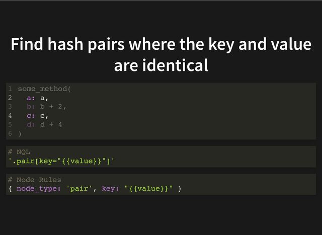 Find hash pairs where the key and value
are identical
a: a,
c: c,
some_method(
1
2
b: b + 2,
3
4
d: d + 4
5
)
6
# NQL
'.pair[key="{{value}}"]'
# Node Rules
{ node_type: 'pair', key: "{{value}}" }
