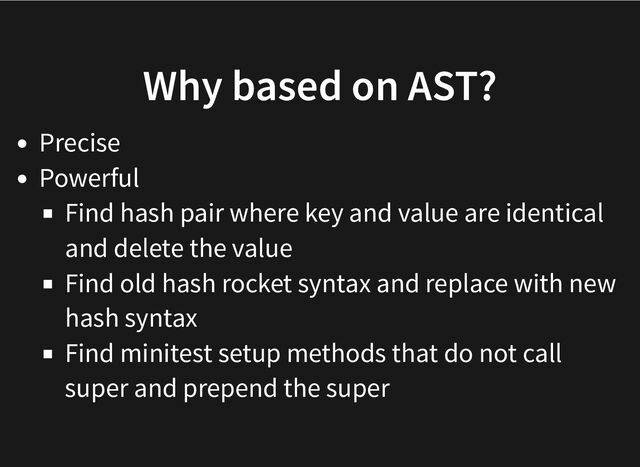 Why based on AST?
Precise
Powerful
Find hash pair where key and value are identical
and delete the value
Find old hash rocket syntax and replace with new
hash syntax
Find minitest setup methods that do not call
super and prepend the super
